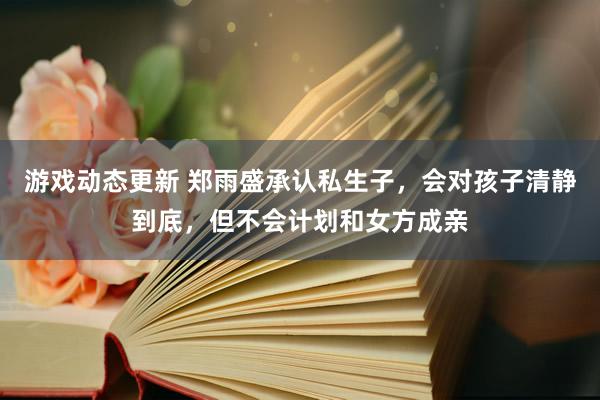 游戏动态更新 郑雨盛承认私生子，会对孩子清静到底，但不会计划和女方成亲