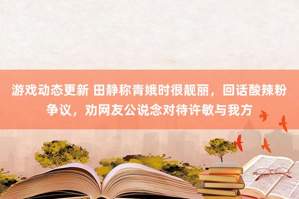 游戏动态更新 田静称青娥时很靓丽，回话酸辣粉争议，劝网友公说念对待许敏与我方