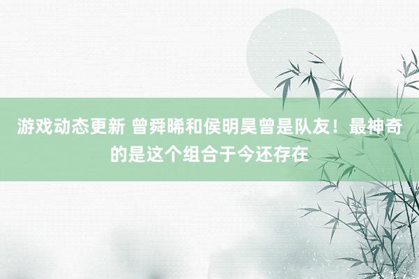 游戏动态更新 曾舜晞和侯明昊曾是队友！最神奇的是这个组合于今还存在