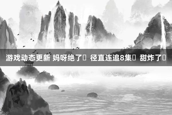 游戏动态更新 妈呀绝了❗径直连追8集❗甜炸了❗