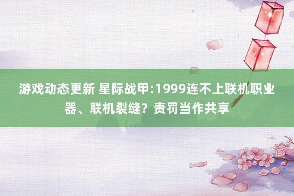 游戏动态更新 星际战甲:1999连不上联机职业器、联机裂缝？责罚当作共享