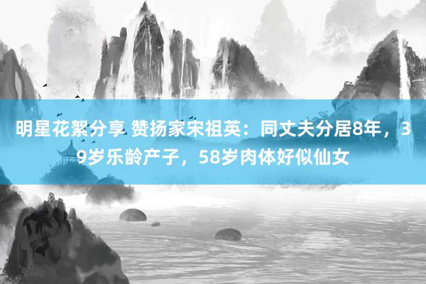 明星花絮分享 赞扬家宋祖英：同丈夫分居8年，39岁乐龄产子，58岁肉体好似仙女