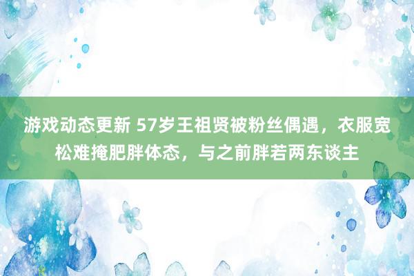 游戏动态更新 57岁王祖贤被粉丝偶遇，衣服宽松难掩肥胖体态，与之前胖若两东谈主