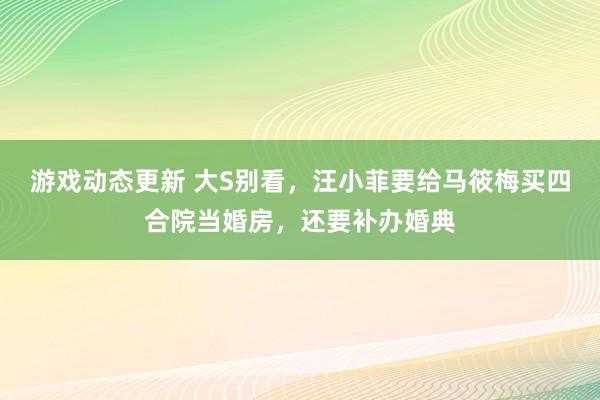 游戏动态更新 大S别看，汪小菲要给马筱梅买四合院当婚房，还要补办婚典