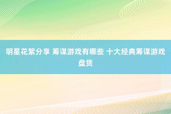 明星花絮分享 筹谋游戏有哪些 十大经典筹谋游戏盘货