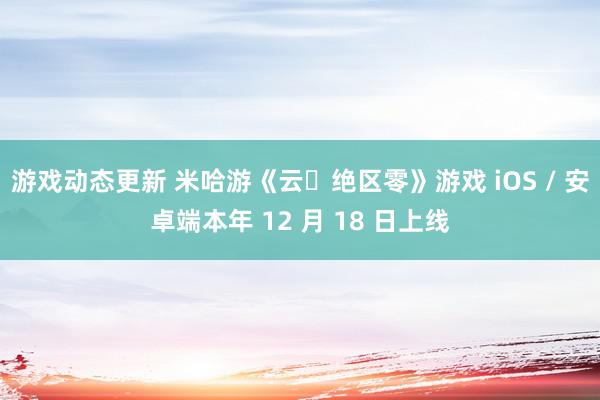 游戏动态更新 米哈游《云・绝区零》游戏 iOS / 安卓端本年 12 月 18 日上线