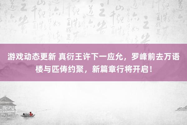 游戏动态更新 真衍王许下一应允，罗峰前去万语楼与匹俦约聚，新篇章行将开启！