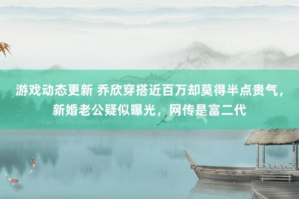 游戏动态更新 乔欣穿搭近百万却莫得半点贵气，新婚老公疑似曝光，网传是富二代