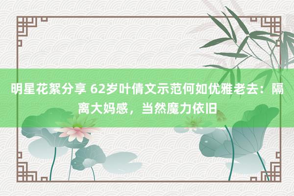 明星花絮分享 62岁叶倩文示范何如优雅老去：隔离大妈感，当然魔力依旧