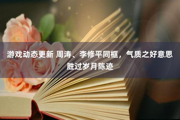 游戏动态更新 周涛、李修平同框，气质之好意思胜过岁月陈迹