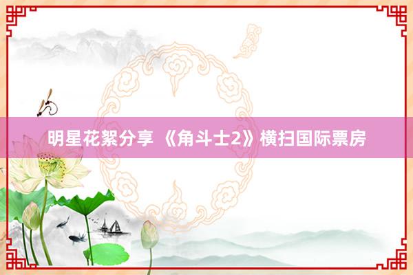 明星花絮分享 《角斗士2》横扫国际票房