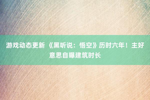 游戏动态更新 《黑听说：悟空》历时六年！主好意思自曝建筑时长