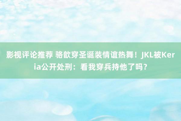 影视评论推荐 骆歆穿圣诞装情谊热舞！JKL被Keria公开处刑：看我穿兵持他了吗？