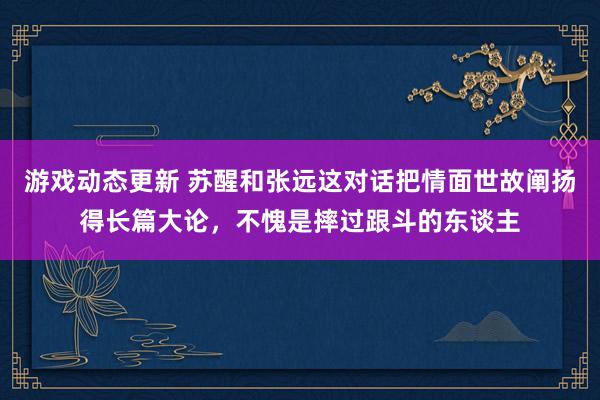 游戏动态更新 苏醒和张远这对话把情面世故阐扬得长篇大论，不愧是摔过跟斗的东谈主