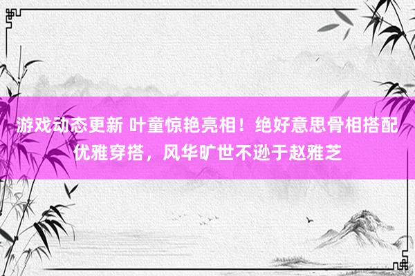 游戏动态更新 叶童惊艳亮相！绝好意思骨相搭配优雅穿搭，风华旷世不逊于赵雅芝