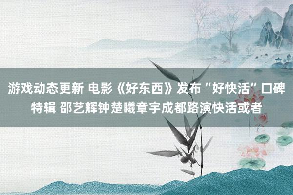 游戏动态更新 电影《好东西》发布“好快活”口碑特辑 邵艺辉钟楚曦章宇成都路演快活或者