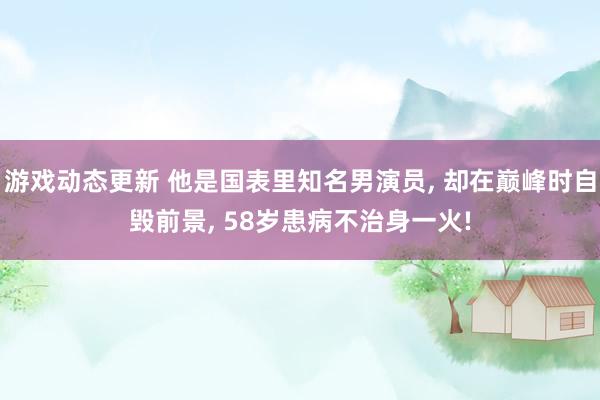 游戏动态更新 他是国表里知名男演员, 却在巅峰时自毁前景, 58岁患病不治身一火!