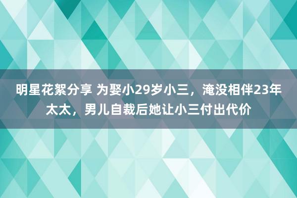 明星花絮分享 为娶小29岁小三，淹没相伴23年太太，男儿自裁后她让小三付出代价