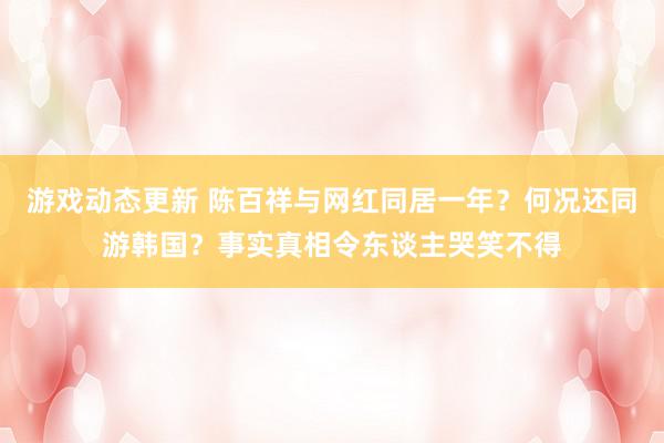 游戏动态更新 陈百祥与网红同居一年？何况还同游韩国？事实真相令东谈主哭笑不得