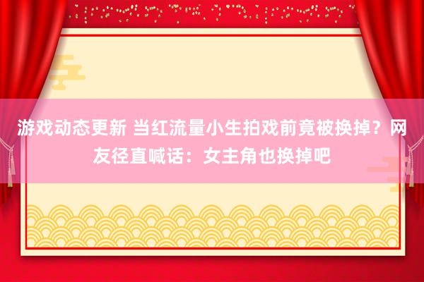 游戏动态更新 当红流量小生拍戏前竟被换掉？网友径直喊话：女主角也换掉吧