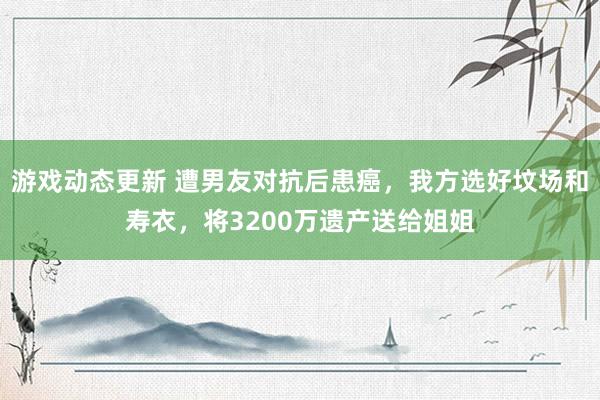 游戏动态更新 遭男友对抗后患癌，我方选好坟场和寿衣，将3200万遗产送给姐姐