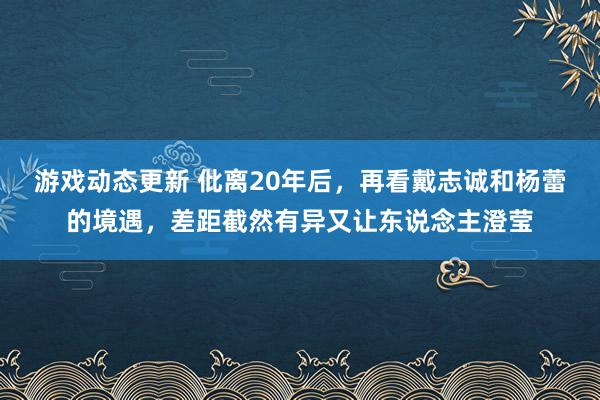 游戏动态更新 仳离20年后，再看戴志诚和杨蕾的境遇，差距截然有异又让东说念主澄莹