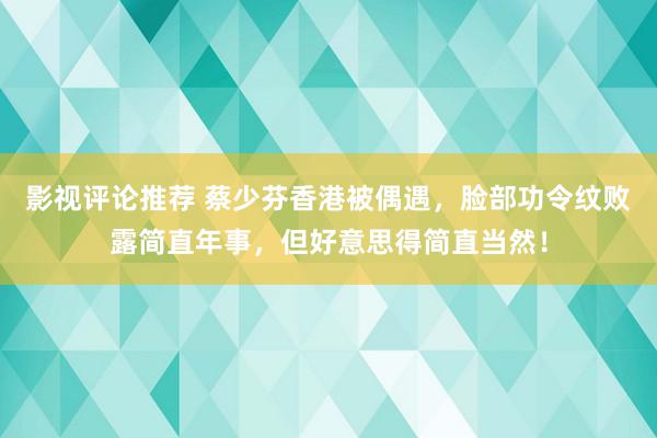 影视评论推荐 蔡少芬香港被偶遇，脸部功令纹败露简直年事，但好意思得简直当然！