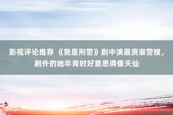 影视评论推荐 《我是刑警》剧中演最贤淑警嫂，剧外的她年青时好意思得像天仙