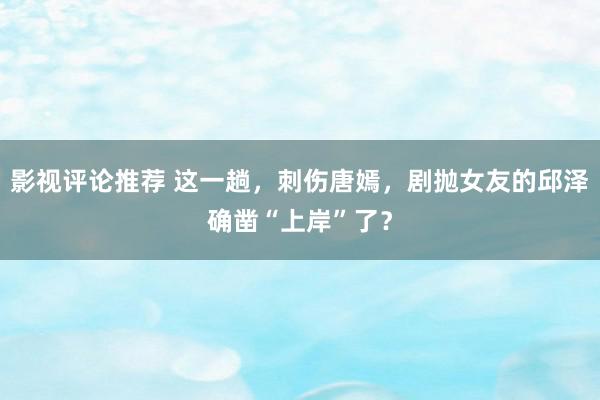 影视评论推荐 这一趟，刺伤唐嫣，剧抛女友的邱泽确凿“上岸”了？