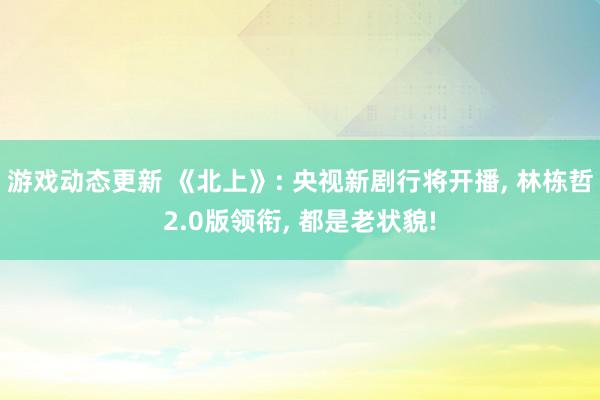 游戏动态更新 《北上》: 央视新剧行将开播, 林栋哲2.0版领衔, 都是老状貌!