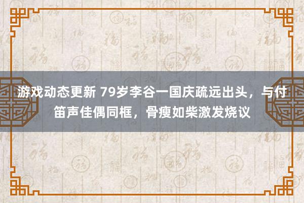 游戏动态更新 79岁李谷一国庆疏远出头，与付笛声佳偶同框，骨瘦如柴激发烧议