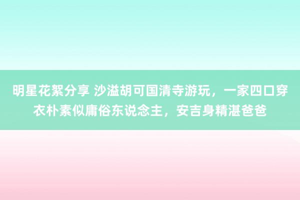 明星花絮分享 沙溢胡可国清寺游玩，一家四口穿衣朴素似庸俗东说念主，安吉身精湛爸爸