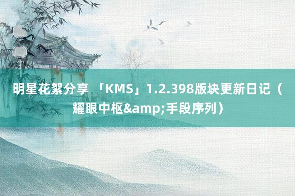 明星花絮分享 「KMS」1.2.398版块更新日记（耀眼中枢&手段序列）