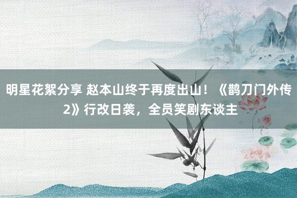 明星花絮分享 赵本山终于再度出山！《鹊刀门外传 2》行改日袭，全员笑剧东谈主