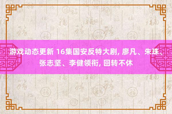 游戏动态更新 16集国安反特大剧, 廖凡、朱珠、张志坚、李健领衔, 回转不休