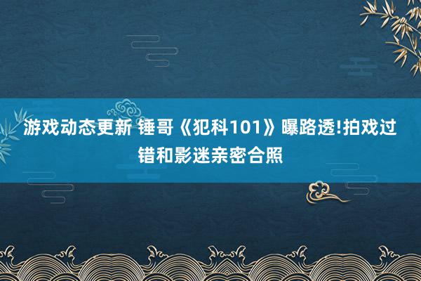 游戏动态更新 锤哥《犯科101》曝路透!拍戏过错和影迷亲密合照