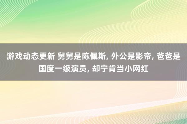 游戏动态更新 舅舅是陈佩斯, 外公是影帝, 爸爸是国度一级演员, 却宁肯当小网红