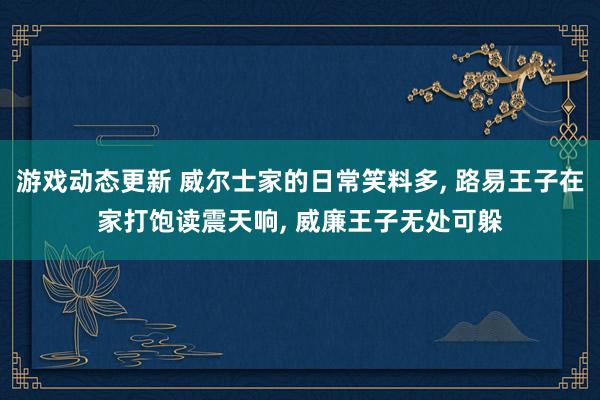 游戏动态更新 威尔士家的日常笑料多, 路易王子在家打饱读震天响, 威廉王子无处可躲