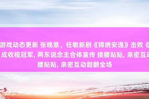 游戏动态更新 张晚意、任敏新剧《锦绣安逸》击败《七夜雪》, 成收视冠军, 两东说念主合体宣传 搂腰贴贴, 亲密互动甜翻全场