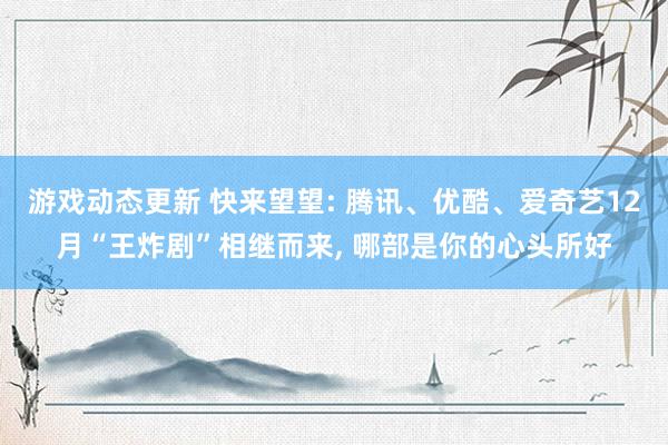 游戏动态更新 快来望望: 腾讯、优酷、爱奇艺12月“王炸剧”相继而来, 哪部是你的心头所好