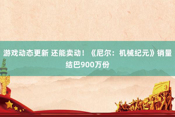 游戏动态更新 还能卖动！《尼尔：机械纪元》销量结巴900万份