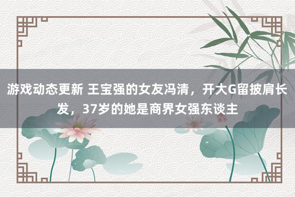 游戏动态更新 王宝强的女友冯清，开大G留披肩长发，37岁的她是商界女强东谈主