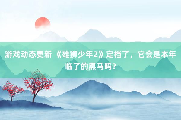 游戏动态更新 《雄狮少年2》定档了，它会是本年临了的黑马吗？