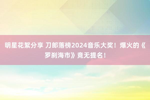 明星花絮分享 刀郎落榜2024音乐大奖！爆火的《罗刹海市》竟无提名！