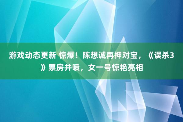 游戏动态更新 惊爆！陈想诚再押对宝，《误杀3》票房井喷，女一号惊艳亮相