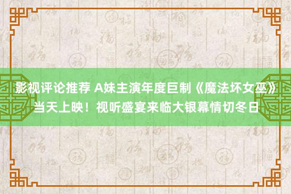 影视评论推荐 A妹主演年度巨制《魔法坏女巫》当天上映！视听盛宴来临大银幕情切冬日