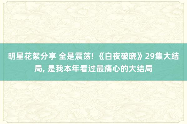 明星花絮分享 全是震荡! 《白夜破晓》29集大结局, 是我本年看过最痛心的大结局