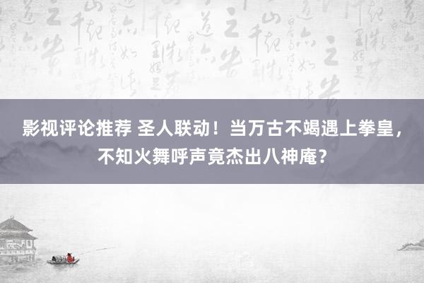 影视评论推荐 圣人联动！当万古不竭遇上拳皇，不知火舞呼声竟杰出八神庵？