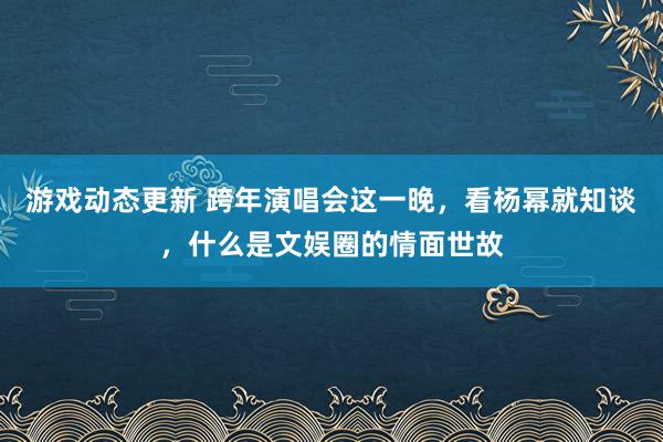 游戏动态更新 跨年演唱会这一晚，看杨幂就知谈，什么是文娱圈的情面世故