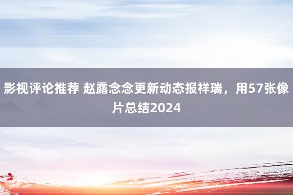 影视评论推荐 赵露念念更新动态报祥瑞，用57张像片总结2024